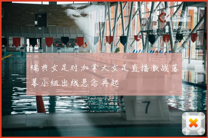 瑞典女足对加拿大女足直播激战落幕小组出线悬念再起