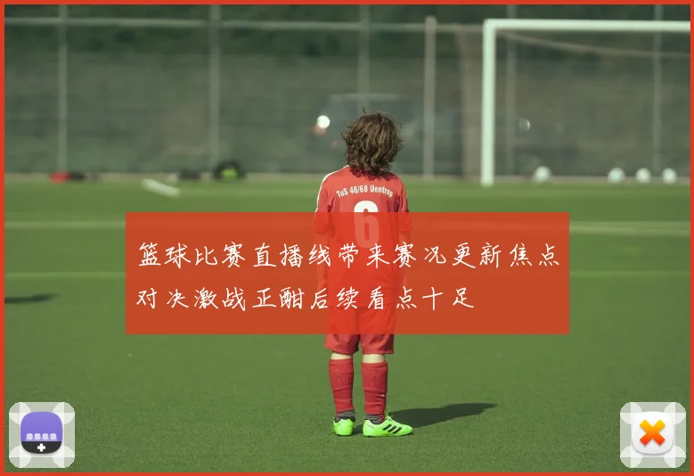 篮球比赛直播线带来赛况更新焦点对决激战正酣后续看点十足