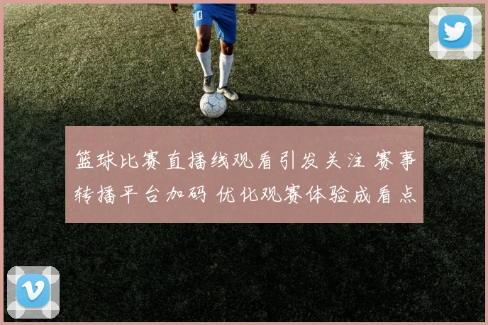 篮球比赛直播线观看引发关注 赛事转播平台加码 优化观赛体验成看点
