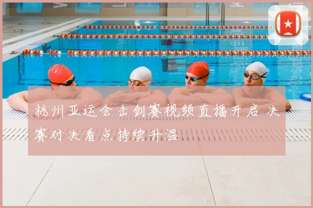 杭州亚运会击剑赛视频直播开启 决赛对决看点持续升温