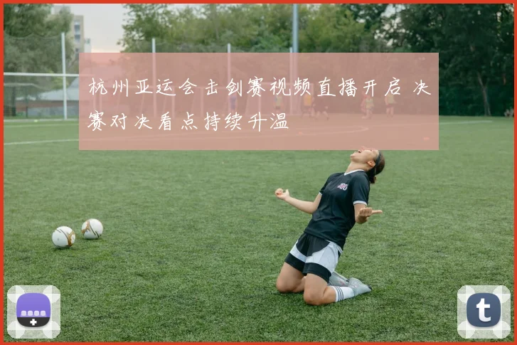 杭州亚运会击剑赛视频直播开启 决赛对决看点持续升温