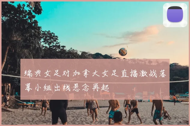 瑞典女足对加拿大女足直播激战落幕小组出线悬念再起