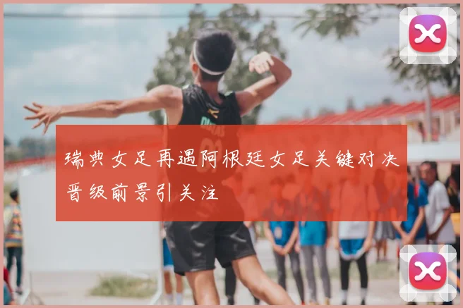 瑞典女足再遇阿根廷女足关键对决晋级前景引关注