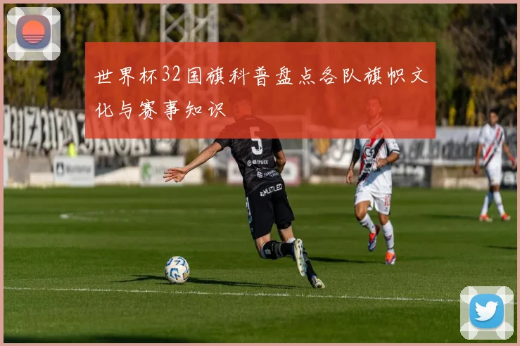 世界杯32国旗科普盘点各队旗帜文化与赛事知识