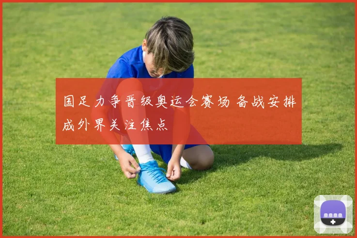 国足力争晋级奥运会赛场 备战安排成外界关注焦点