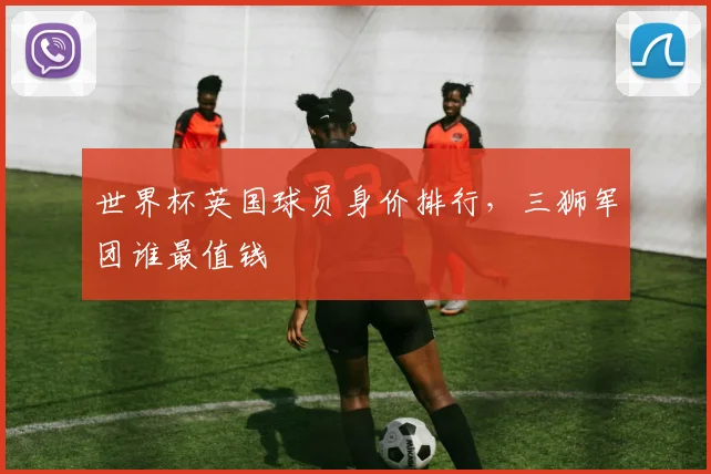 世界杯英国球员身价排行,三狮军团谁最值钱